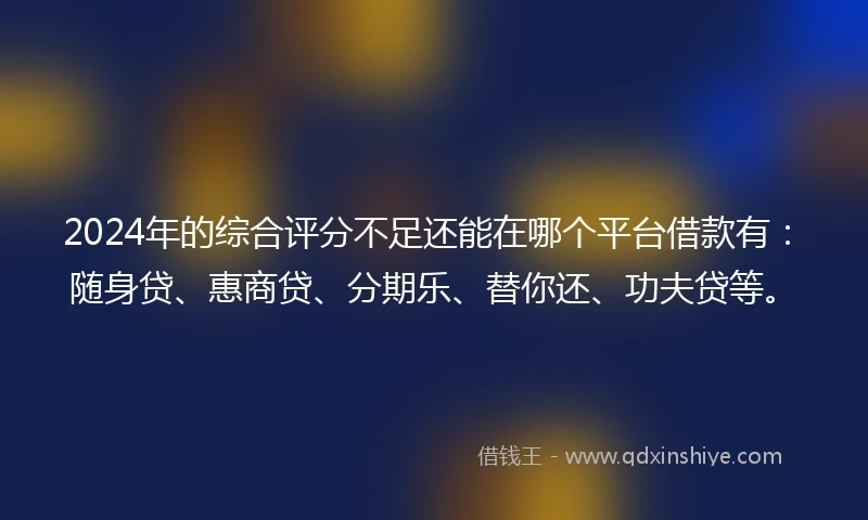 2024年的综合评分不足还能在哪个平台借款有：随身贷、惠商贷、分期乐、替你还、功夫贷等。