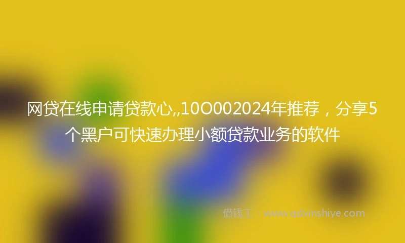 网贷在线申请贷款心,,10O002024年推荐，分享5个黑户可快速办理小额贷款业务的软件