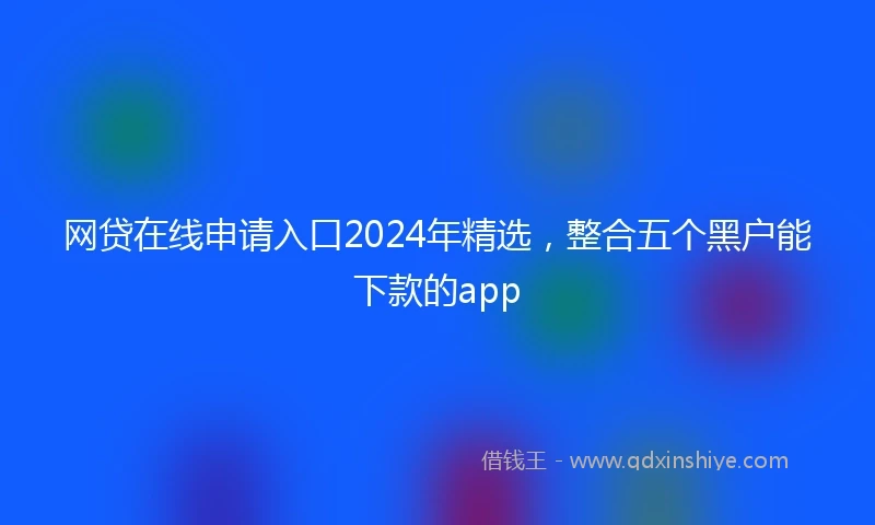 网贷在线申请入口2024年精选，整合五个黑户能下款的app