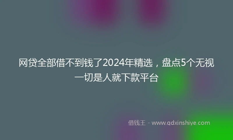 网贷全部借不到钱了2024年精选，盘点5个无视一切是人就下款平台