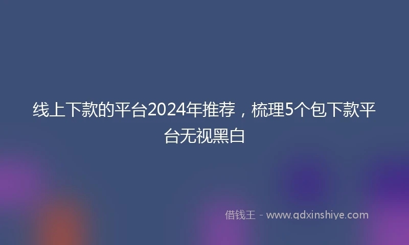 线上下款的平台2024年推荐，梳理5个包下款平台无视黑白