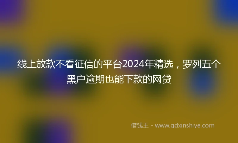 线上放款不看征信的平台2024年精选，罗列五个黑户逾期也能下款的网贷