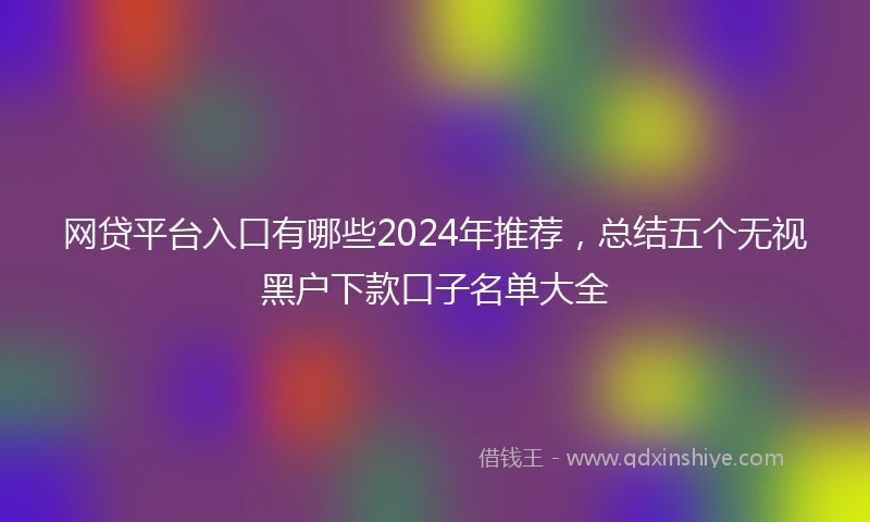 网贷平台入口有哪些2024年推荐，总结五个无视黑户下款口子名单大全