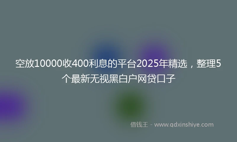 空放10000收400利息的平台2025年精选，整理5个最新无视黑白户网贷口子
