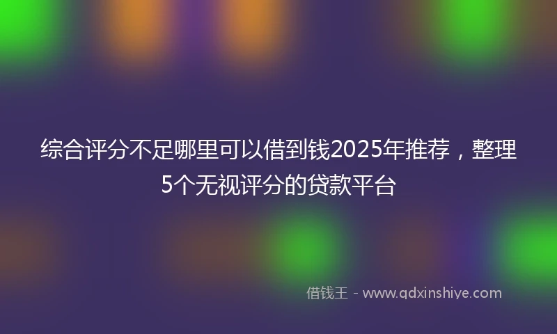 综合评分不足哪里可以借到钱2025年推荐，整理5个无视评分的贷款平台