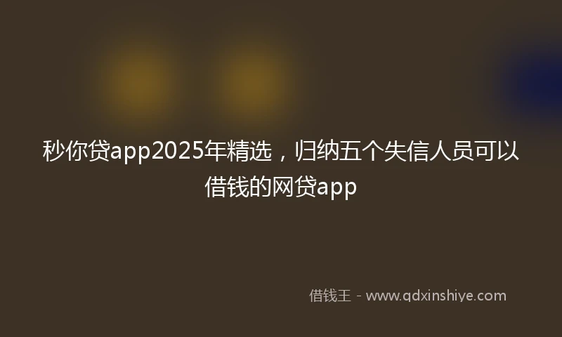 秒你贷app2025年精选，归纳五个失信人员可以借钱的网贷app