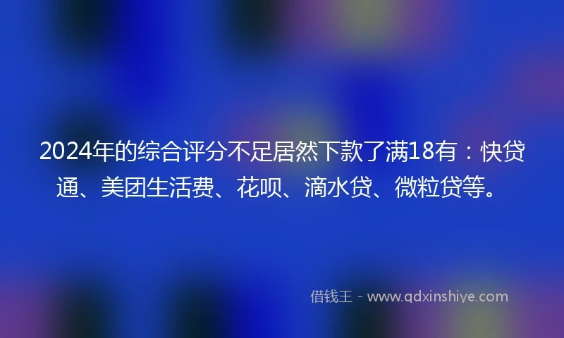2024年的综合评分不足居然下款了满18有：快贷通、美团生活费、花呗、滴水贷、微粒贷等。