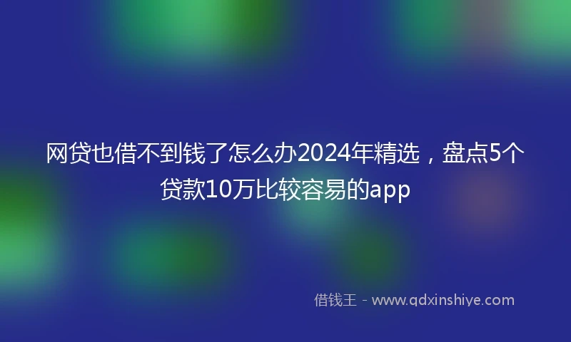 网贷也借不到钱了怎么办2024年精选,盘点5个贷款10万比较容易的app