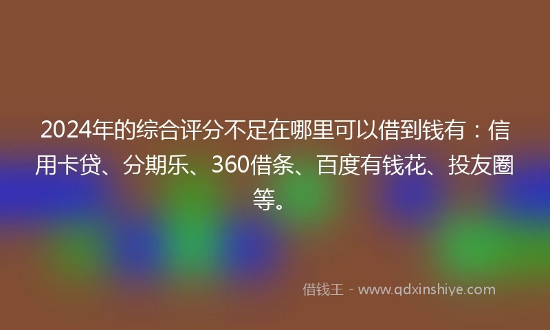 2024年的综合评分不足在哪里可以借到钱有：信用卡贷、分期乐、360借条、百度有钱花、投友圈等。