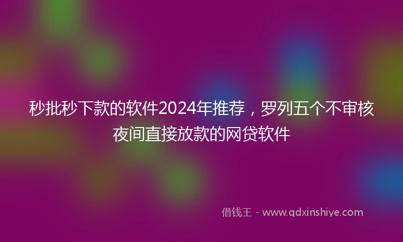 秒批秒下款的软件2024年推荐，罗列五个不审核夜间直接放款的网贷软件