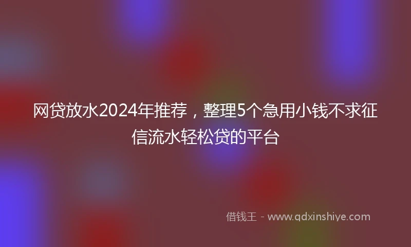 网贷放水2024年推荐，整理5个急用小钱不求征信流水轻松贷的平台
