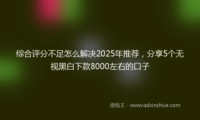 综合评分不足怎么解决2025年推荐，分享5个无视黑白下款8000左右的口子