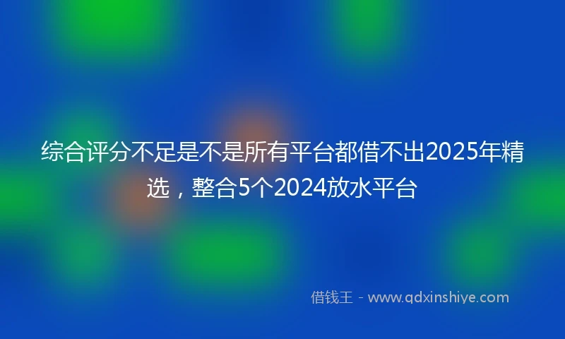 综合评分不足是不是所有平台都借不出2025年精选，整合5个2024放水平台