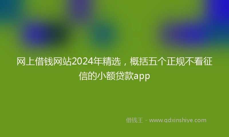 网上借钱网站2024年精选,概括五个正规不看征信的小额贷款app