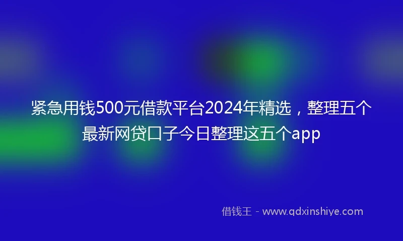 紧急用钱500元借款平台2024年精选，整理五个最新网贷口子今日整理这五个app