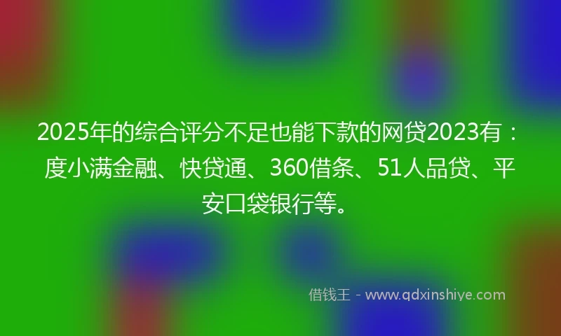 2025年的综合评分不足也能下款的网贷2023有：度小满金融、快贷通、360借条、51人品贷、平安口袋银行等。