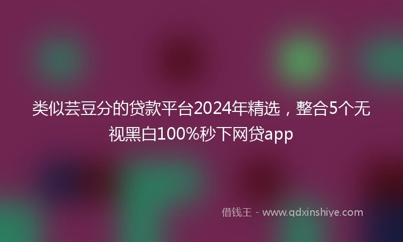 类似芸豆分的贷款平台2024年精选，整合5个无视黑白100%秒下网贷app