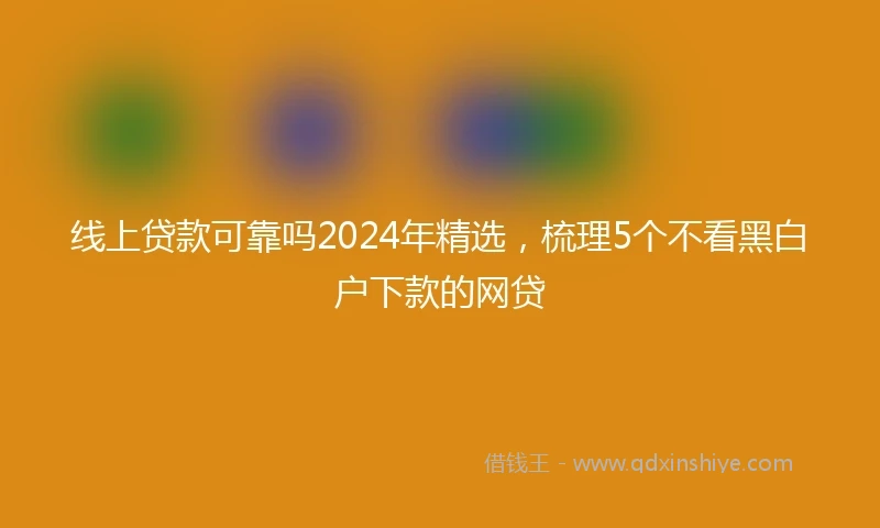 线上贷款可靠吗2024年精选，梳理5个不看黑白户下款的网贷