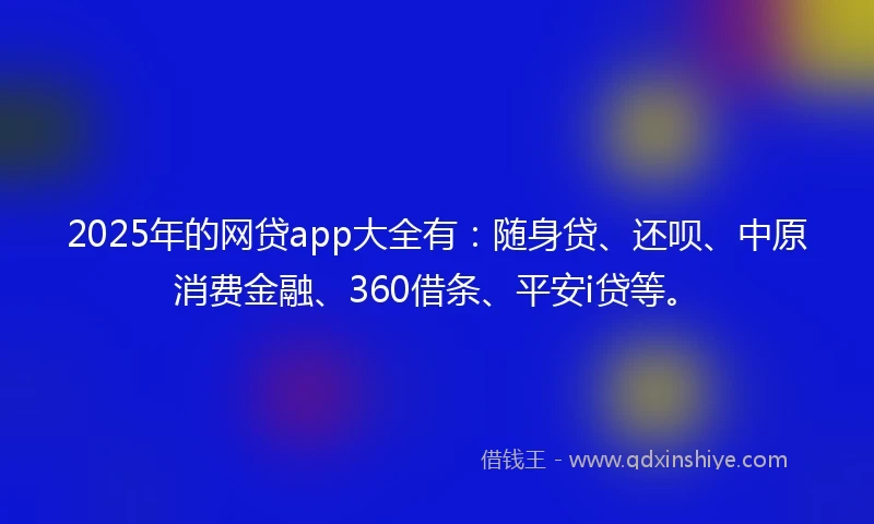 2025年的网贷app大全有：随身贷、还呗、中原消费金融、360借条、平安i贷等。