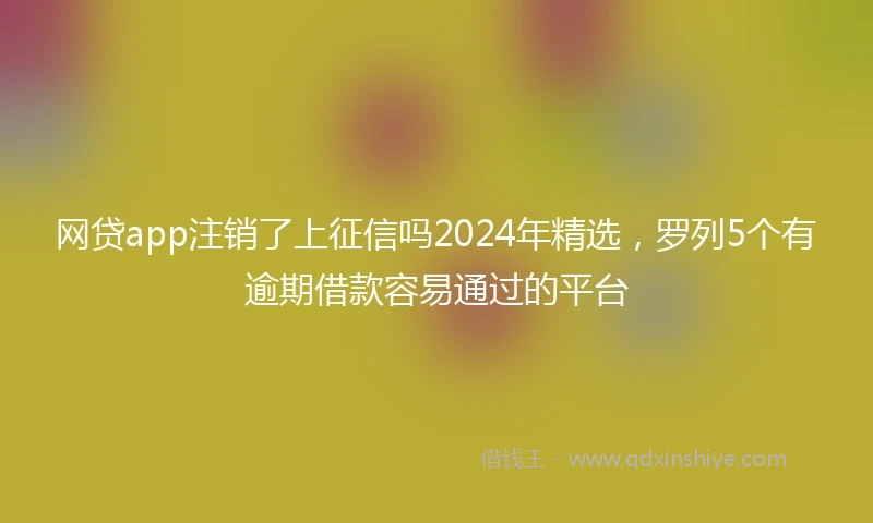 网贷app注销了上征信吗2024年精选，罗列5个有逾期借款容易通过的平台