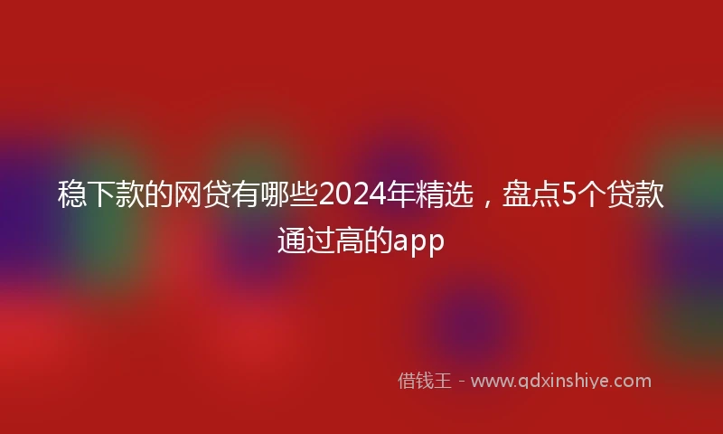 稳下款的网贷有哪些2024年精选，盘点5个贷款通过高的app