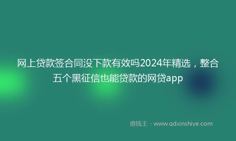 网上贷款签合同没下款有效吗2024年精选，整合五个黑征信也能贷款的网贷app