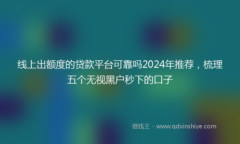 线上出额度的贷款平台可靠吗2024年推荐，梳理五个无视黑户秒下的口子