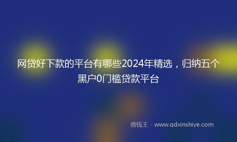 网贷好下款的平台有哪些2024年精选，归纳五个黑户0门槛贷款平台