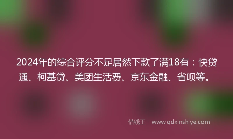 2024年的综合评分不足居然下款了满18有：快贷通、柯基贷、美团生活费、京东金融、省呗等。