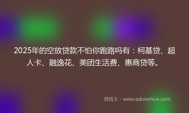 2025年的空放贷款不怕你跑路吗有：柯基贷、超人卡、融逸花、美团生活费、惠商贷等。