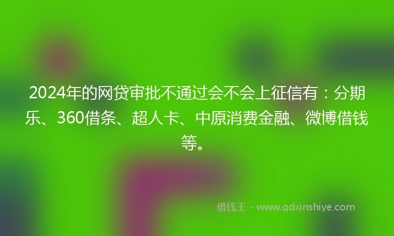 2024年的网贷审批不通过会不会上征信有：分期乐、360借条、超人卡、中原消费金融、微博借钱等。
