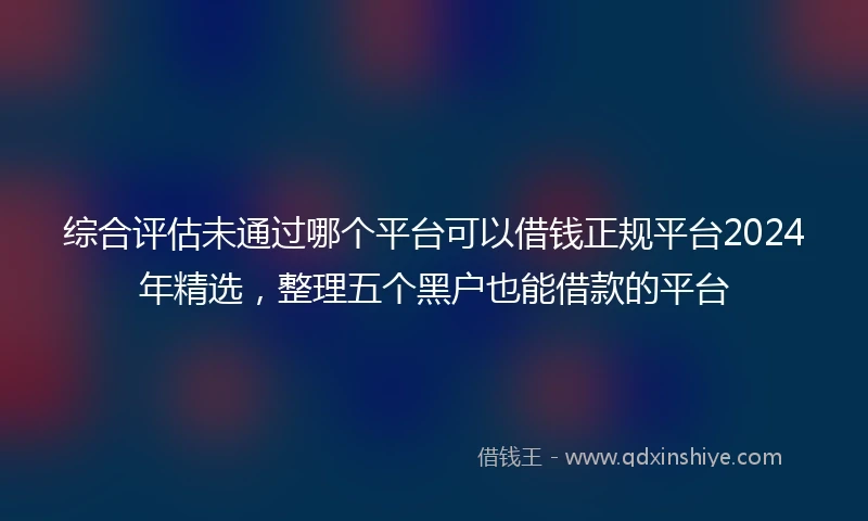 综合评估未通过哪个平台可以借钱正规平台2024年精选，整理五个黑户也能借款的平台