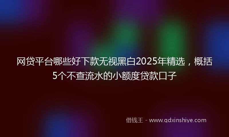 网贷平台哪些好下款无视黑白2025年精选，概括5个不查流水的小额度贷款口子