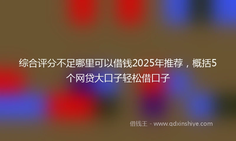 综合评分不足哪里可以借钱2025年推荐，概括5个网贷大口子轻松借口子