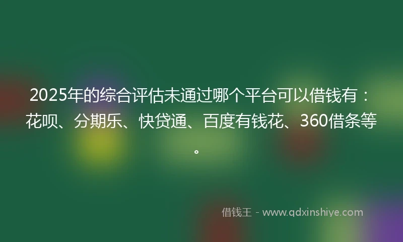 2025年的综合评估未通过哪个平台可以借钱有：花呗、分期乐、快贷通、百度有钱花、360借条等。