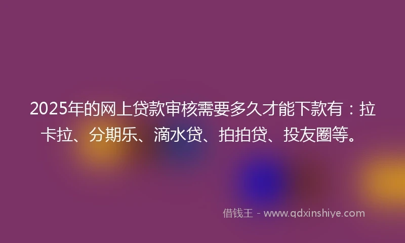 2025年的网上贷款审核需要多久才能下款有：拉卡拉、分期乐、滴水贷、拍拍贷、投友圈等。