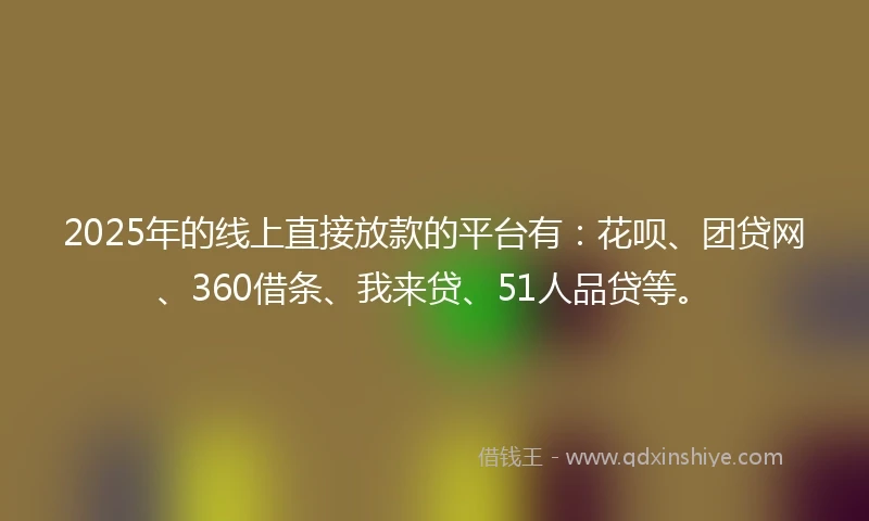 2025年的线上直接放款的平台有：花呗、团贷网、360借条、我来贷、51人品贷等。