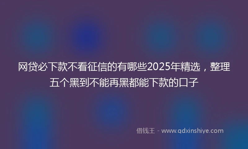 网贷必下款不看征信的有哪些2025年精选，整理五个黑到不能再黑都能下款的口子