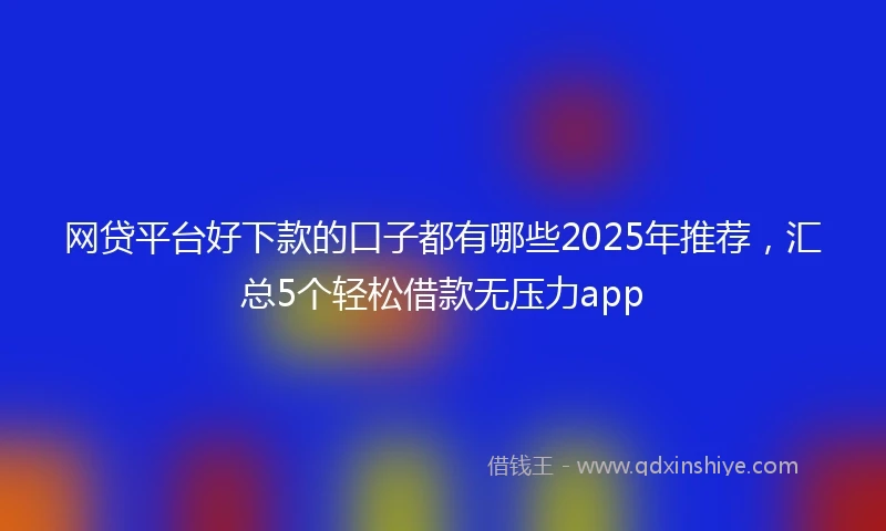 网贷平台好下款的口子都有哪些2025年推荐，汇总5个轻松借款无压力app