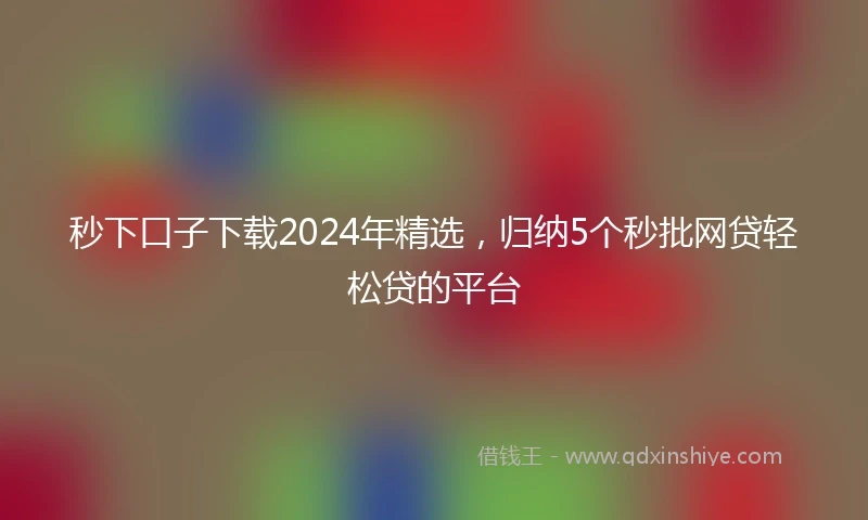 秒下口子下载2024年精选，归纳5个秒批网贷轻松贷的平台