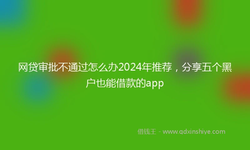 网贷审批不通过怎么办2024年推荐，分享五个黑户也能借款的app