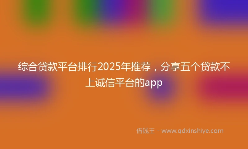 综合贷款平台排行2025年推荐，分享五个贷款不上诚信平台的app