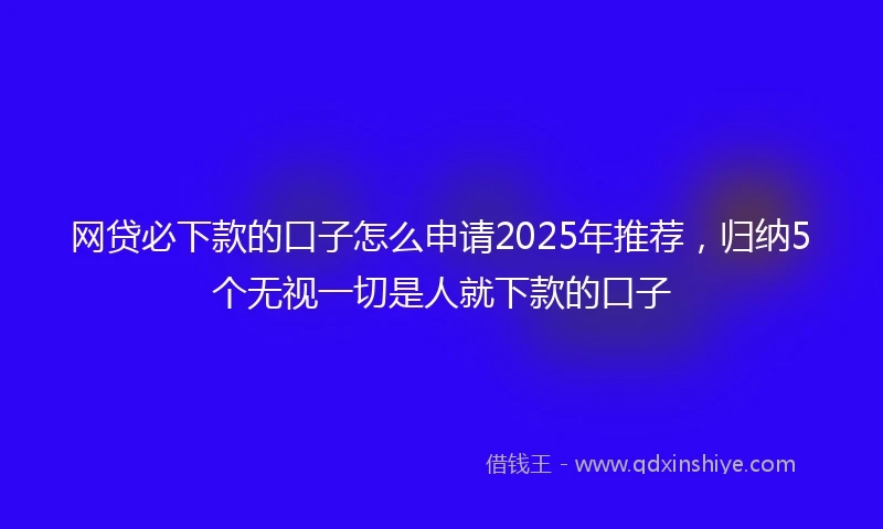 网贷必下款的口子怎么申请2025年推荐，归纳5个无视一切是人就下款的口子