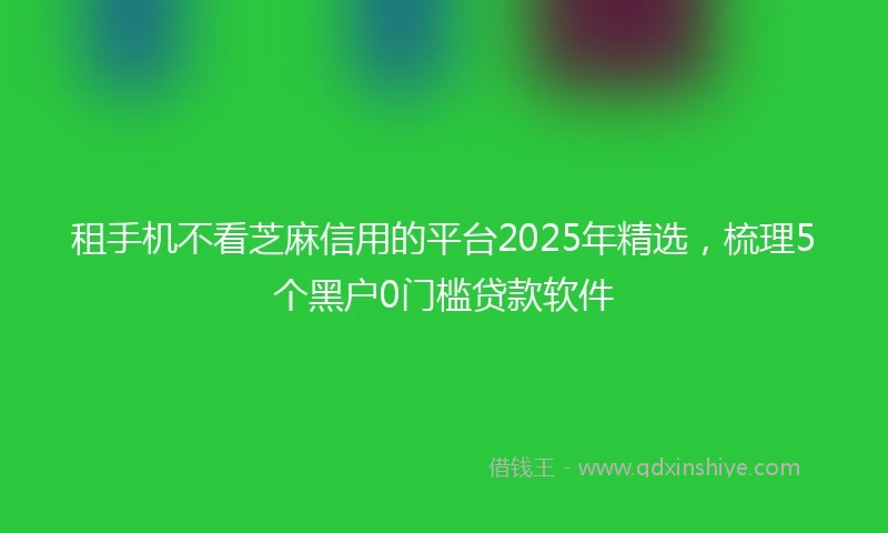 租手机不看芝麻信用的平台2025年精选，梳理5个黑户0门槛贷款软件