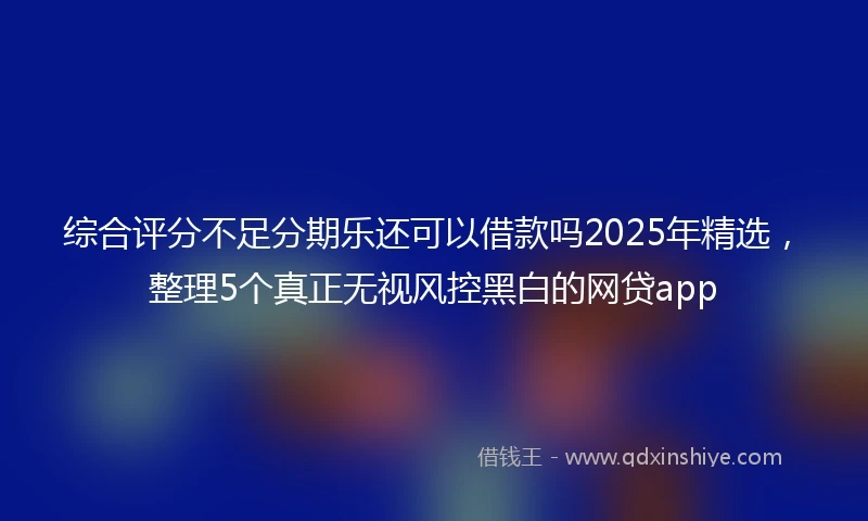 综合评分不足分期乐还可以借款吗2025年精选，整理5个真正无视风控黑白的网贷app