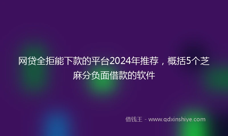 网贷全拒能下款的平台2024年推荐，概括5个芝麻分负面借款的软件