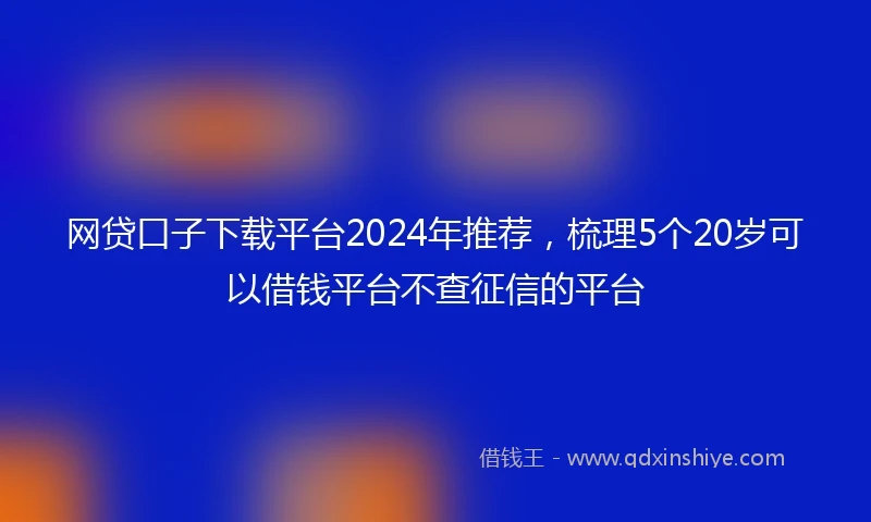 网贷口子下载平台2024年推荐，梳理5个20岁可以借钱平台不查征信的平台