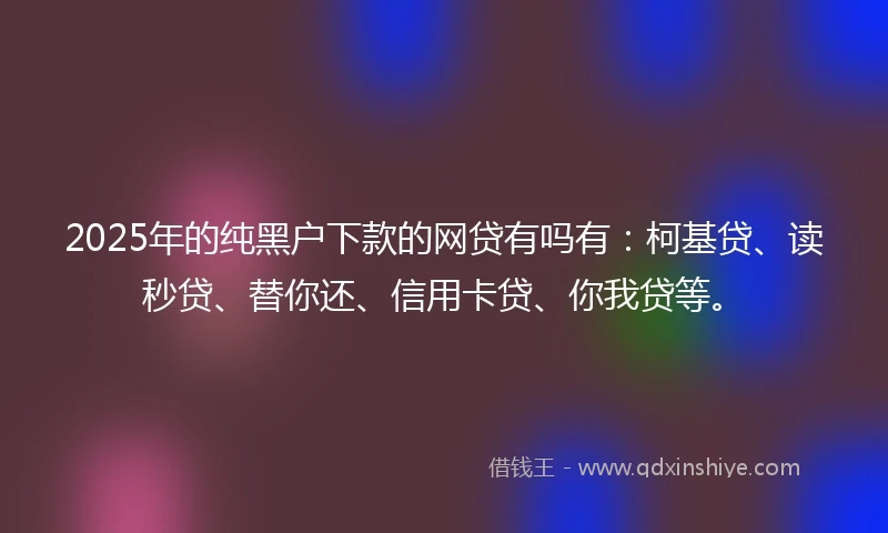 2025年的纯黑户下款的网贷有吗有：柯基贷、读秒贷、替你还、信用卡贷、你我贷等。