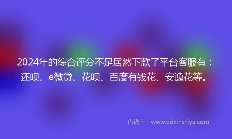 2024年的综合评分不足居然下款了平台客服有：还呗、e微贷、花呗、百度有钱花、安逸花等。