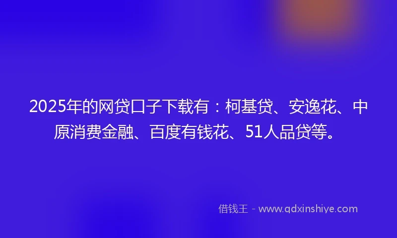2025年的网贷口子下载有：柯基贷、安逸花、中原消费金融、百度有钱花、51人品贷等。